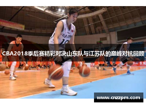 CBA2018季后赛精彩对决山东队与江苏队的巅峰对抗回顾