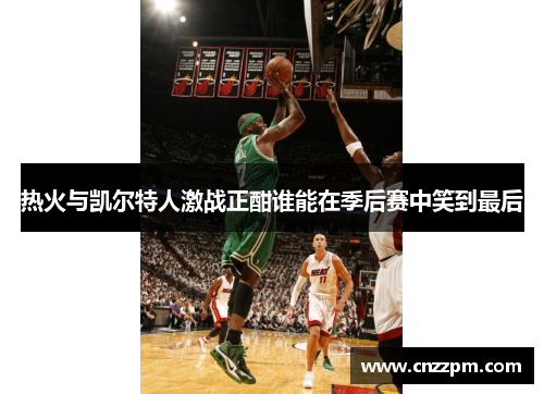 热火与凯尔特人激战正酣谁能在季后赛中笑到最后
