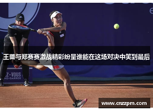 王蔷与郑赛赛激战精彩纷呈谁能在这场对决中笑到最后